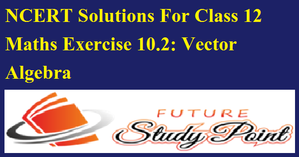 NCERT Solutions For Class 12 Maths Exercise 10.2: Vector Algebra