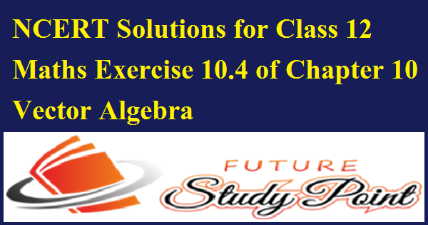 NCERT Solutions for Class 12 Maths Exercise 10.4 of Chapter 10 Vector Algebra