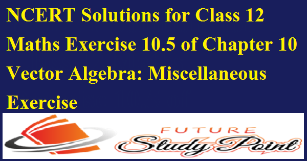 NCERT Solutions for Class 12 Maths Exercise 10.5 of Chapter 10 Vector Algebra: Miscellaneous Exercise